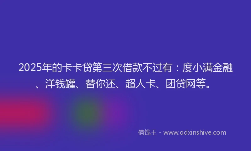 2025年的卡卡贷第三次借款不过有：度小满金融、洋钱罐、替你还、超人卡、团贷网等。