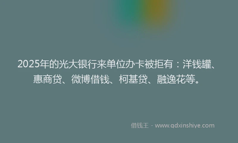 2025年的光大银行来单位办卡被拒有：洋钱罐、惠商贷、微博借钱、柯基贷、融逸花等。