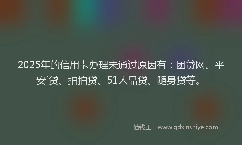 2025年的信用卡办理未通过原因有：团贷网、平安i贷、拍拍贷、51人品贷、随身贷等。