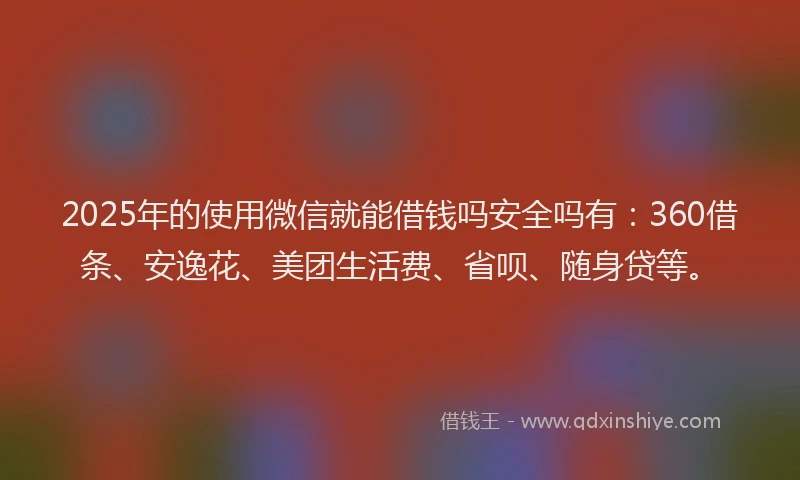 2025年的使用微信就能借钱吗安全吗有：360借条、安逸花、美团生活费、省呗、随身贷等。