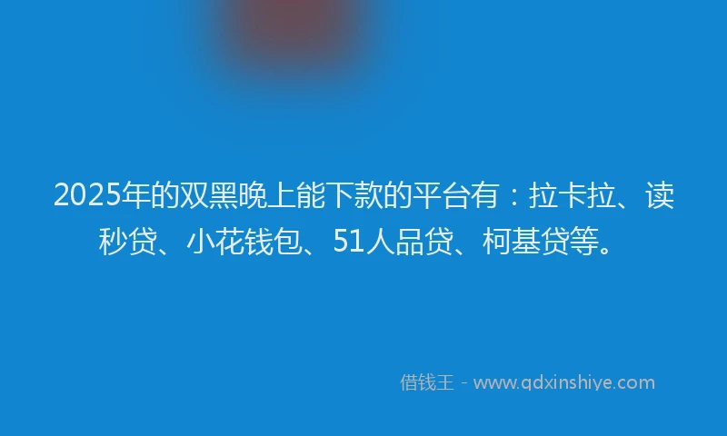 2025年的双黑晚上能下款的平台有：拉卡拉、读秒贷、小花钱包、51人品贷、柯基贷等。
