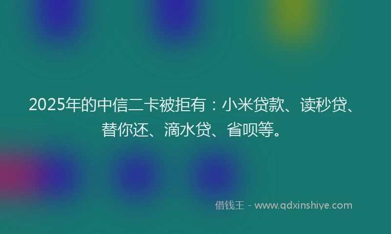 2025年的中信二卡被拒有：小米贷款、读秒贷、替你还、滴水贷、省呗等。