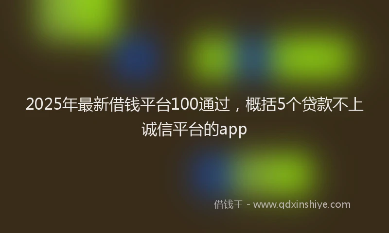 2025年最新借钱平台100通过，概括5个贷款不上诚信平台的app