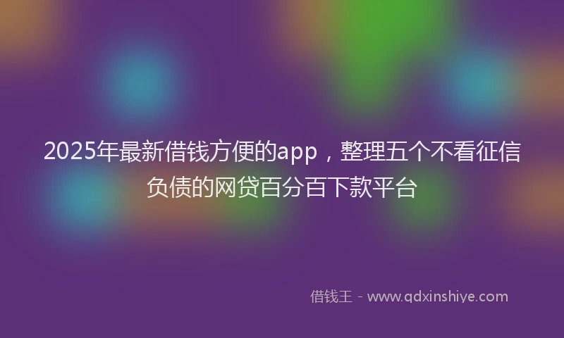 2025年最新借钱方便的app，整理五个不看征信负债的网贷百分百下款平台