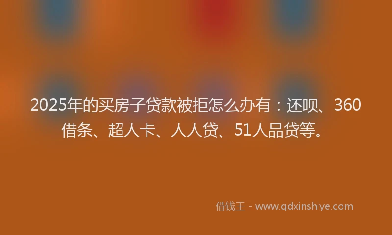 2025年的买房子贷款被拒怎么办有：还呗、360借条、超人卡、人人贷、51人品贷等。