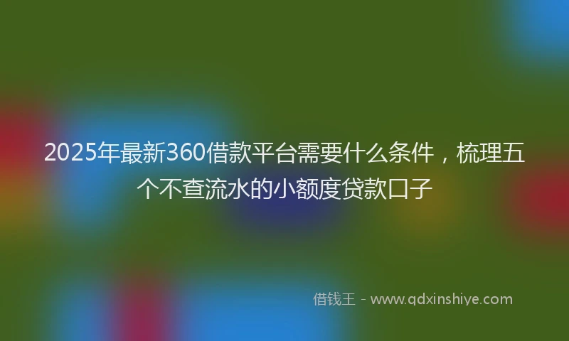2025年最新360借款平台需要什么条件，梳理五个不查流水的小额度贷款口子