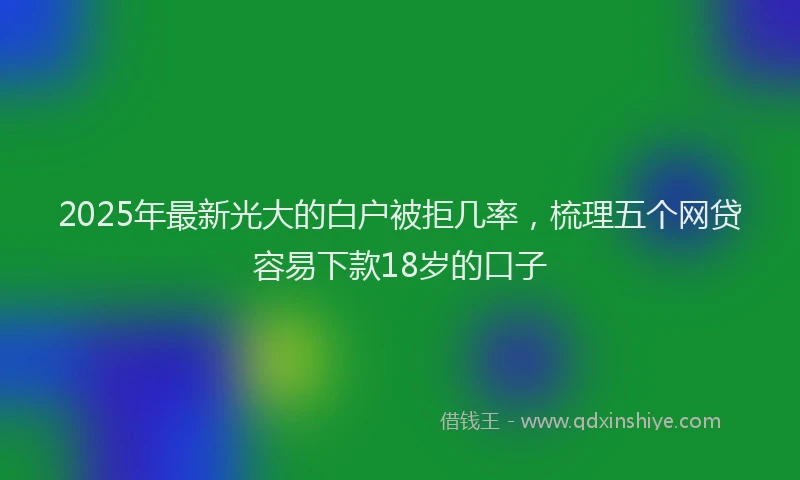 2025年最新光大的白户被拒几率，梳理五个网贷容易下款18岁的口子