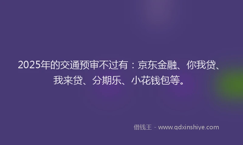 2025年的交通预审不过有：京东金融、你我贷、我来贷、分期乐、小花钱包等。