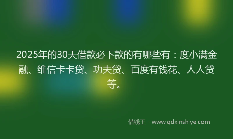 2025年的30天借款必下款的有哪些有：度小满金融、维信卡卡贷、功夫贷、百度有钱花、人人贷等。