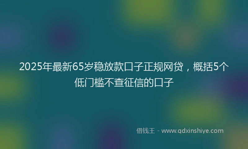 2025年最新65岁稳放款口子正规网贷，概括5个低门槛不查征信的口子