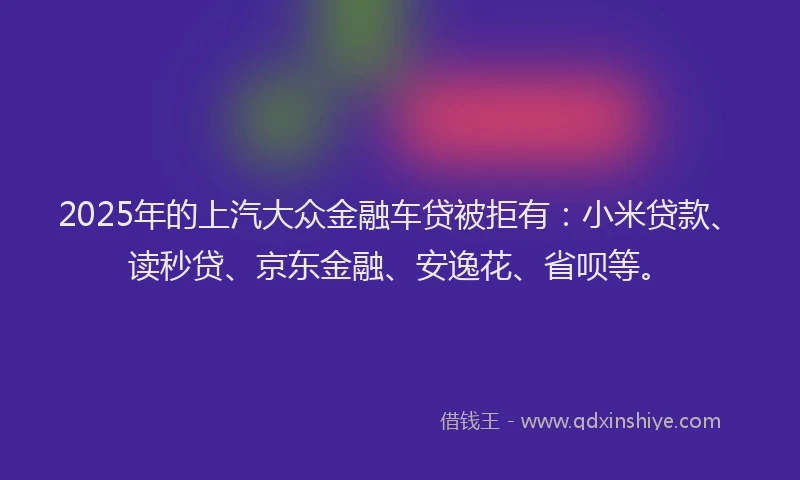 2025年的上汽大众金融车贷被拒有：小米贷款、读秒贷、京东金融、安逸花、省呗等。