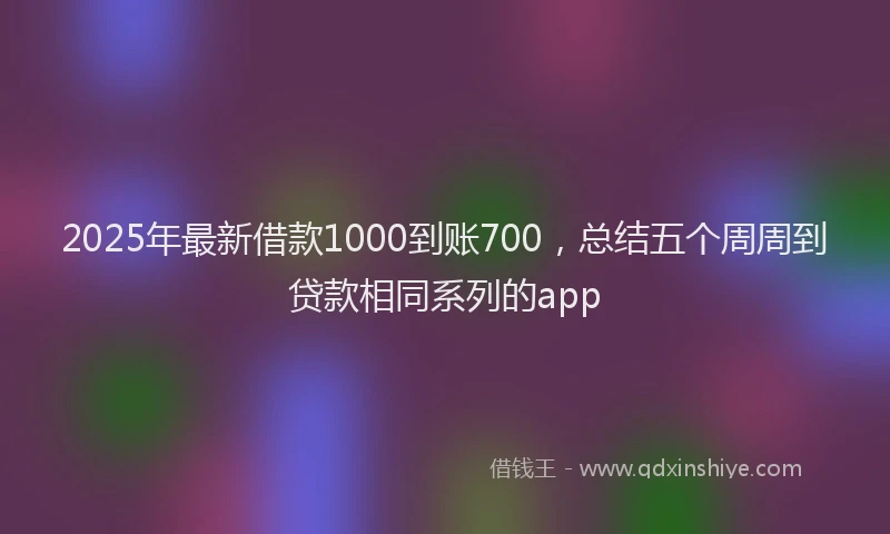 2025年最新借款1000到账700，总结五个周周到贷款相同系列的app