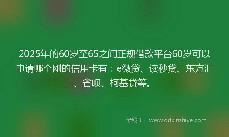 2025年的60岁至65之间正规借款平台60岁可以申请哪个刚的信用卡有：e微贷、读秒贷、东方汇、省呗、柯基贷等。