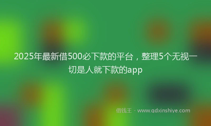 2025年最新借500必下款的平台，整理5个无视一切是人就下款的app