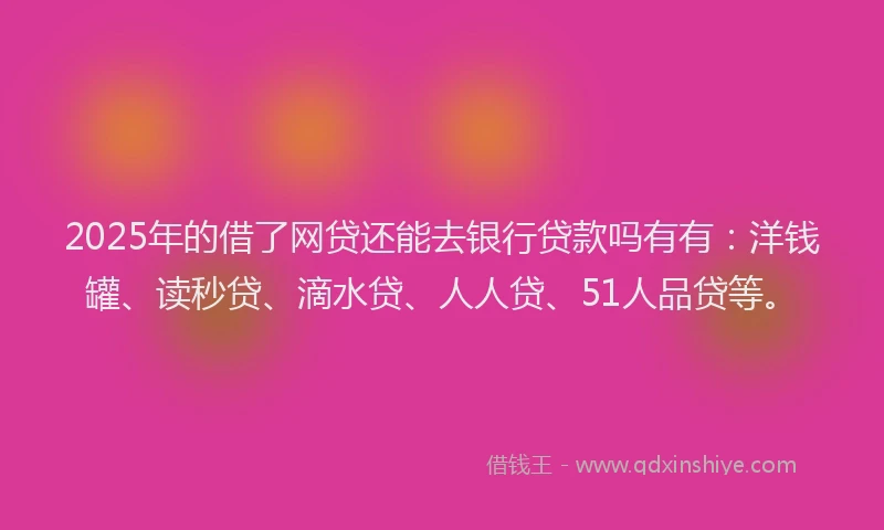 2025年的借了网贷还能去银行贷款吗有有：洋钱罐、读秒贷、滴水贷、人人贷、51人品贷等。