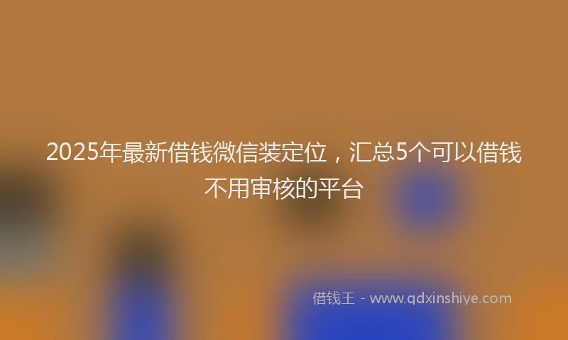 2025年最新借钱微信装定位，汇总5个可以借钱不用审核的平台