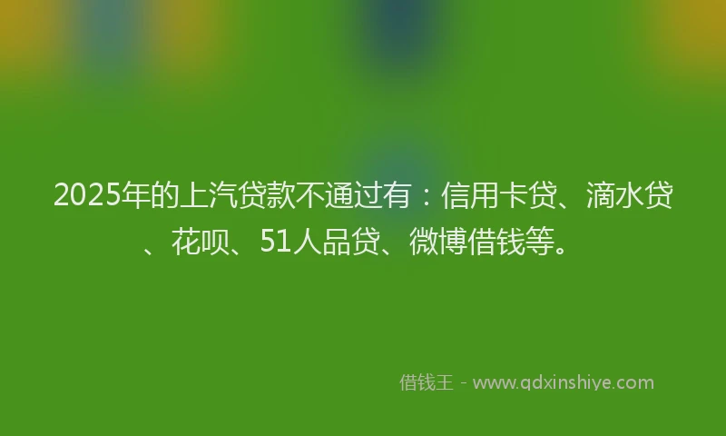 2025年的上汽贷款不通过有：信用卡贷、滴水贷、花呗、51人品贷、微博借钱等。