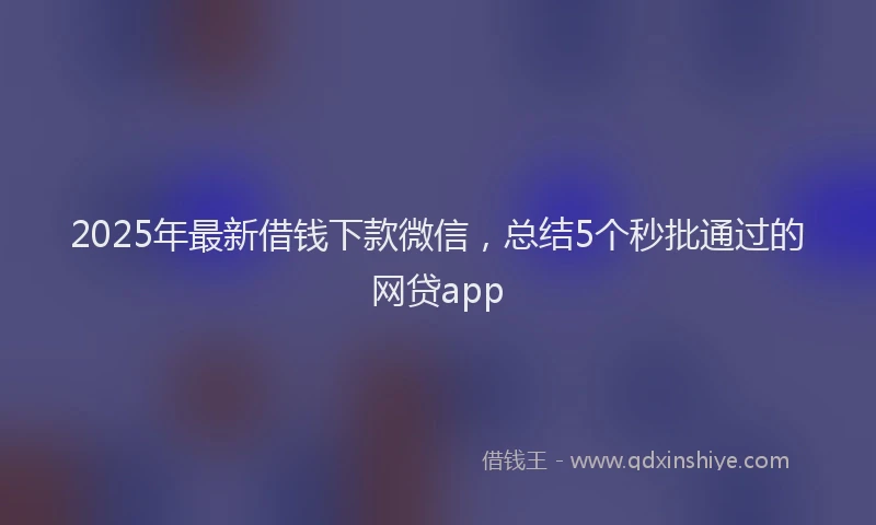 2025年最新借钱下款微信，总结5个秒批通过的网贷app
