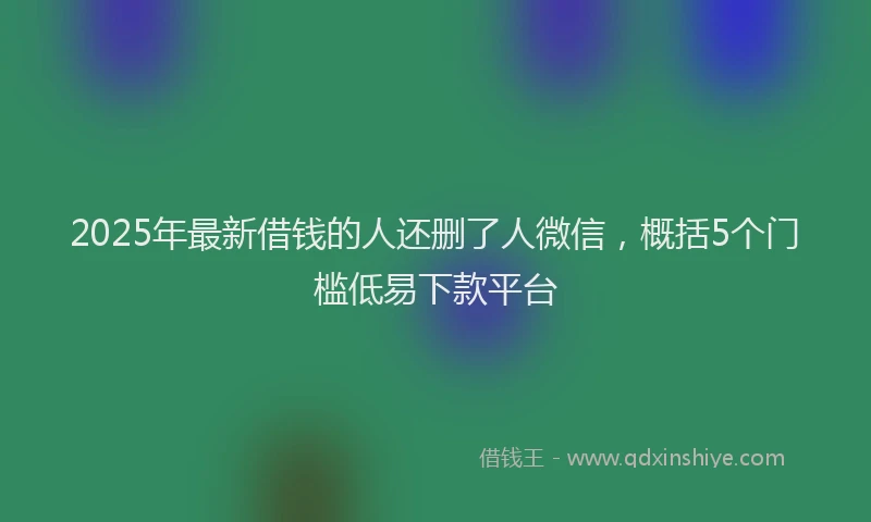 2025年最新借钱的人还删了人微信，概括5个门槛低易下款平台