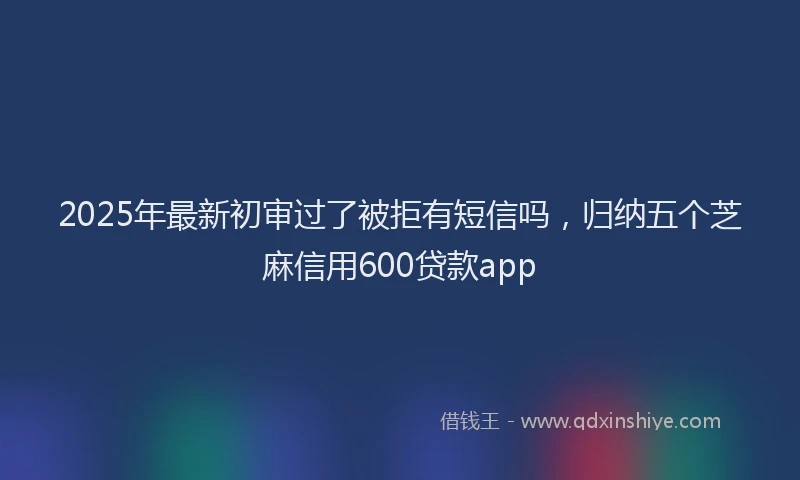 2025年最新初审过了被拒有短信吗，归纳五个芝麻信用600贷款app