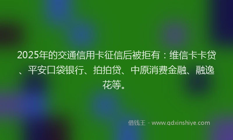 2025年的交通信用卡征信后被拒有：维信卡卡贷、平安口袋银行、拍拍贷、中原消费金融、融逸花等。