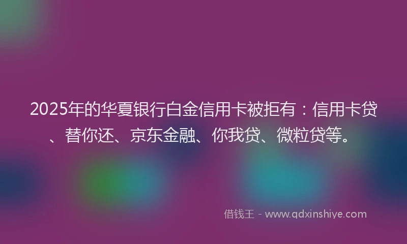 2025年的华夏银行白金信用卡被拒有：信用卡贷、替你还、京东金融、你我贷、微粒贷等。
