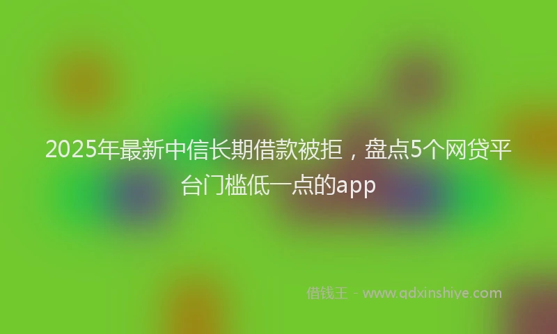 2025年最新中信长期借款被拒，盘点5个网贷平台门槛低一点的app
