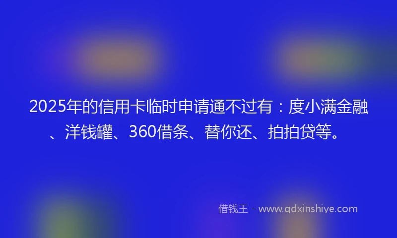 2025年的信用卡临时申请通不过有：度小满金融、洋钱罐、360借条、替你还、拍拍贷等。