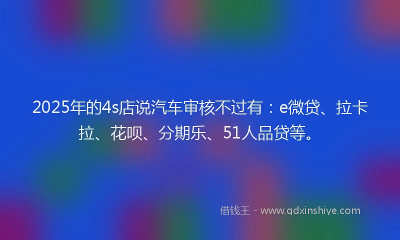 2025年的4s店说汽车审核不过有：e微贷、拉卡拉、花呗、分期乐、51人品贷等。