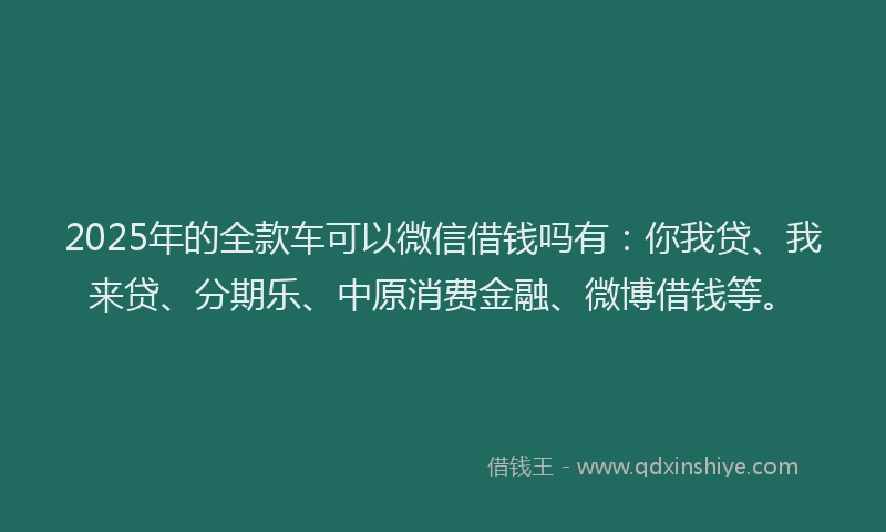 2025年的全款车可以微信借钱吗有：你我贷、我来贷、分期乐、中原消费金融、微博借钱等。