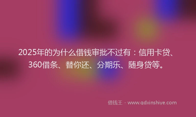 2025年的为什么借钱审批不过有：信用卡贷、360借条、替你还、分期乐、随身贷等。