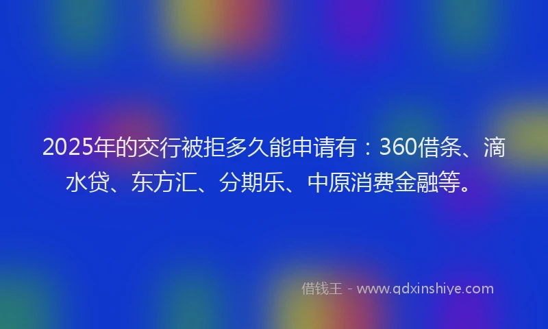 2025年的交行被拒多久能申请有：360借条、滴水贷、东方汇、分期乐、中原消费金融等。