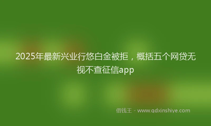 2025年最新兴业行悠白金被拒，概括五个网贷无视不查征信app