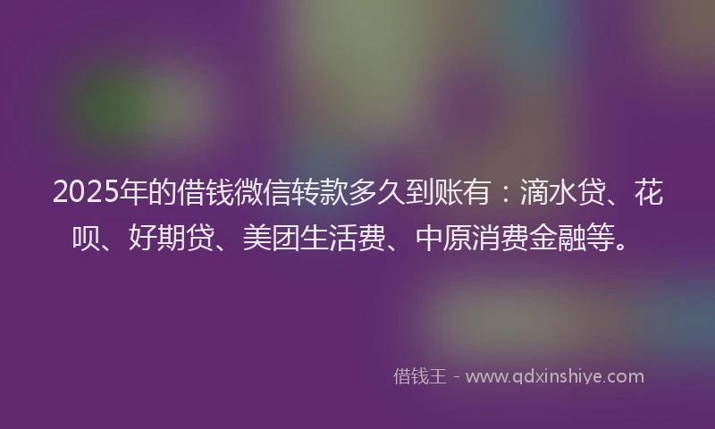 2025年的借钱微信转款多久到账有：滴水贷、花呗、好期贷、美团生活费、中原消费金融等。