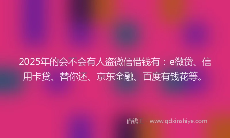 2025年的会不会有人盗微信借钱有：e微贷、信用卡贷、替你还、京东金融、百度有钱花等。