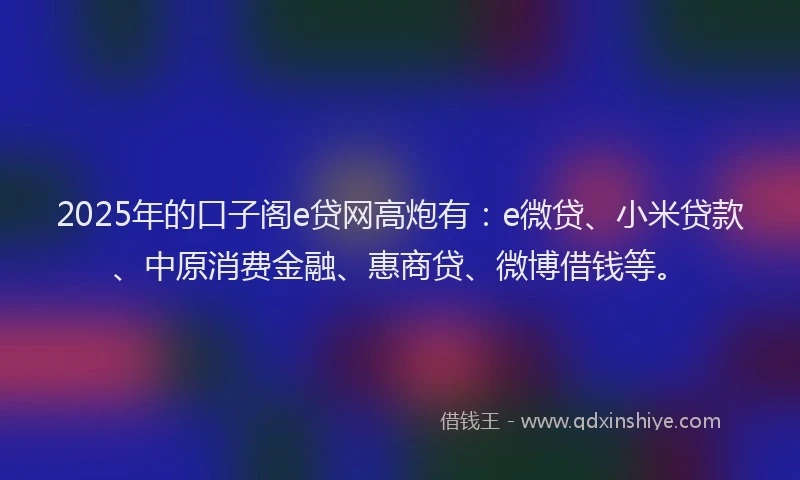 2025年的口子阁e贷网高炮有：e微贷、小米贷款、中原消费金融、惠商贷、微博借钱等。