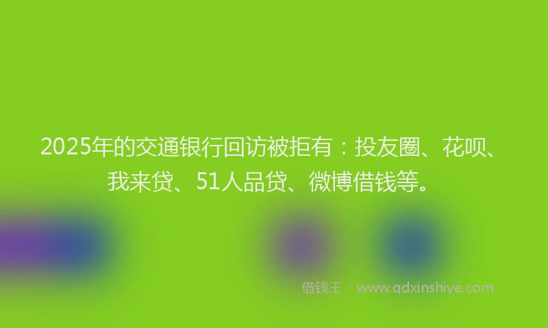2025年的交通银行回访被拒有：投友圈、花呗、我来贷、51人品贷、微博借钱等。