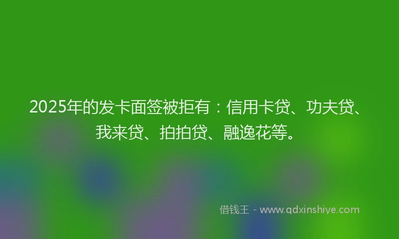 2025年的发卡面签被拒有：信用卡贷、功夫贷、我来贷、拍拍贷、融逸花等。