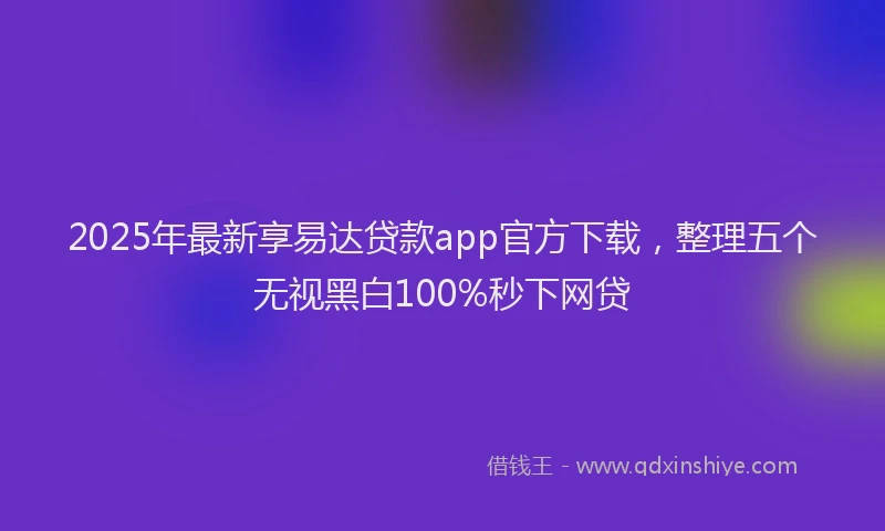2025年最新享易达贷款app官方下载，整理五个无视黑白100%秒下网贷