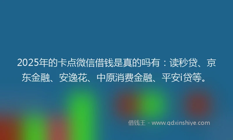 2025年的卡点微信借钱是真的吗有：读秒贷、京东金融、安逸花、中原消费金融、平安i贷等。