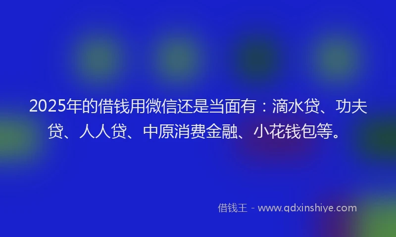 2025年的借钱用微信还是当面有：滴水贷、功夫贷、人人贷、中原消费金融、小花钱包等。