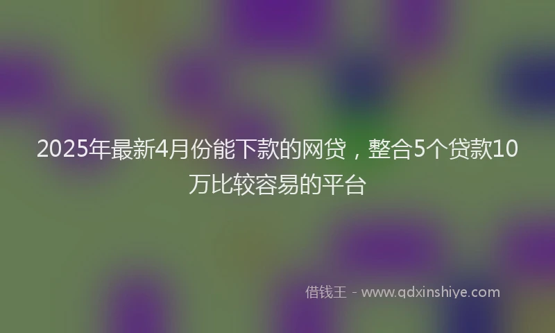 2025年最新4月份能下款的网贷，整合5个贷款10万比较容易的平台