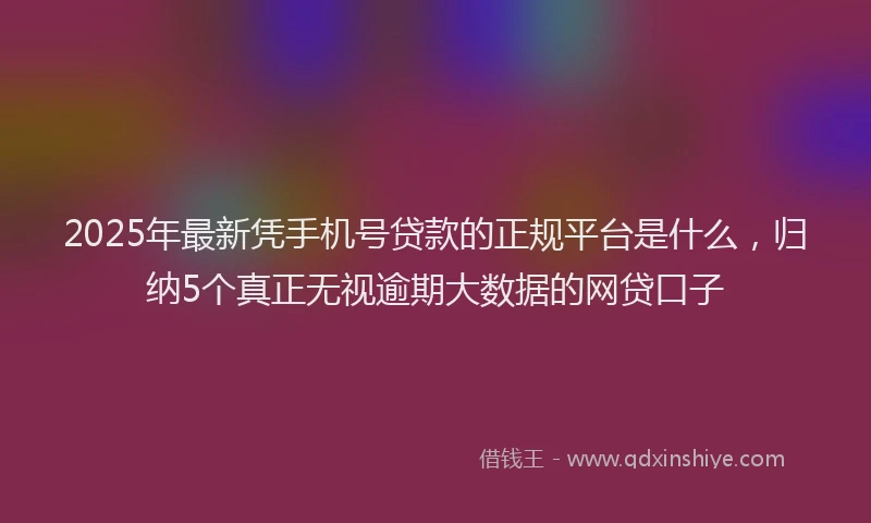2025年最新凭手机号贷款的正规平台是什么，归纳5个真正无视逾期大数据的网贷口子