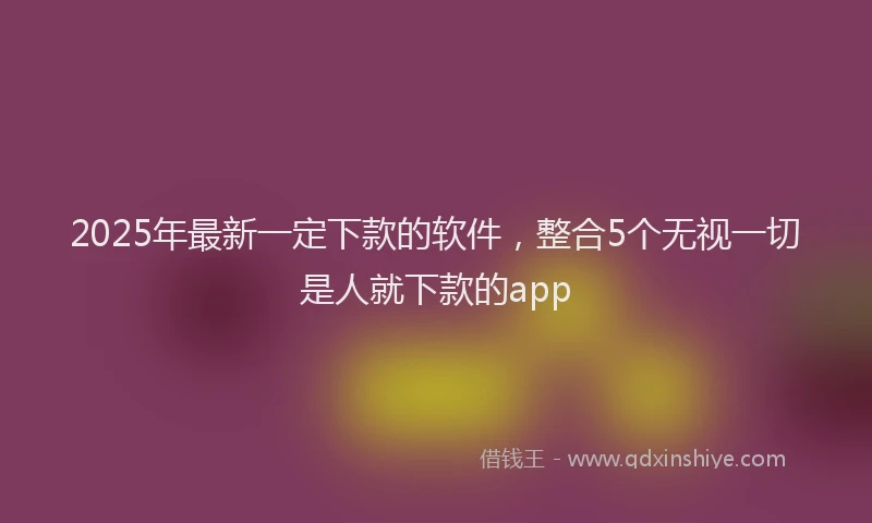 2025年最新一定下款的软件，整合5个无视一切是人就下款的app