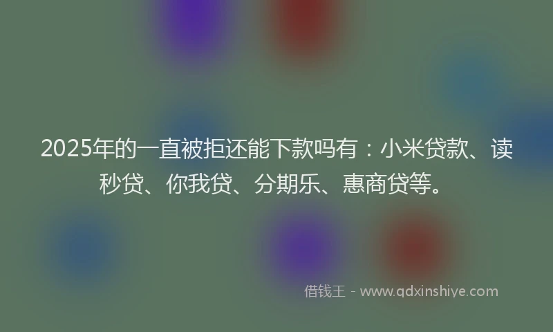 2025年的一直被拒还能下款吗有：小米贷款、读秒贷、你我贷、分期乐、惠商贷等。
