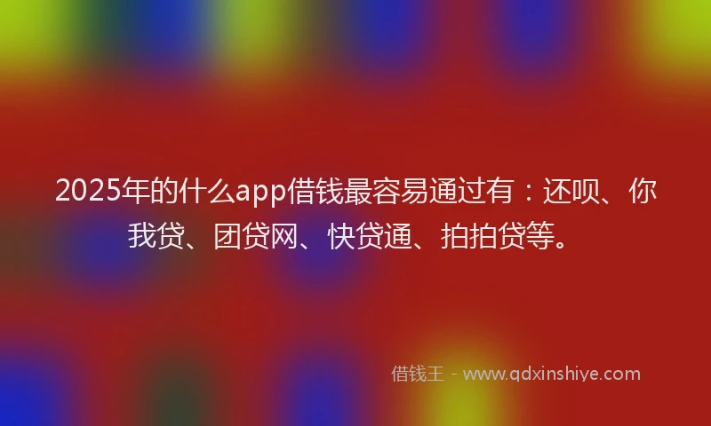 2025年的什么app借钱最容易通过有：还呗、你我贷、团贷网、快贷通、拍拍贷等。