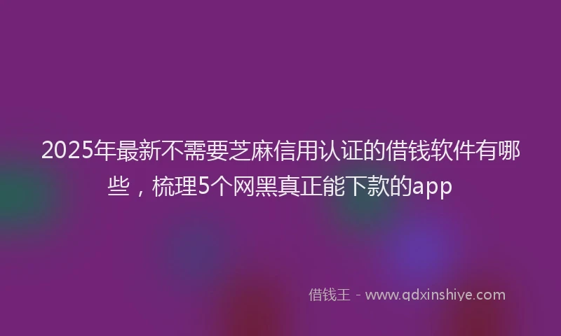 2025年最新不需要芝麻信用认证的借钱软件有哪些，梳理5个网黑真正能下款的app