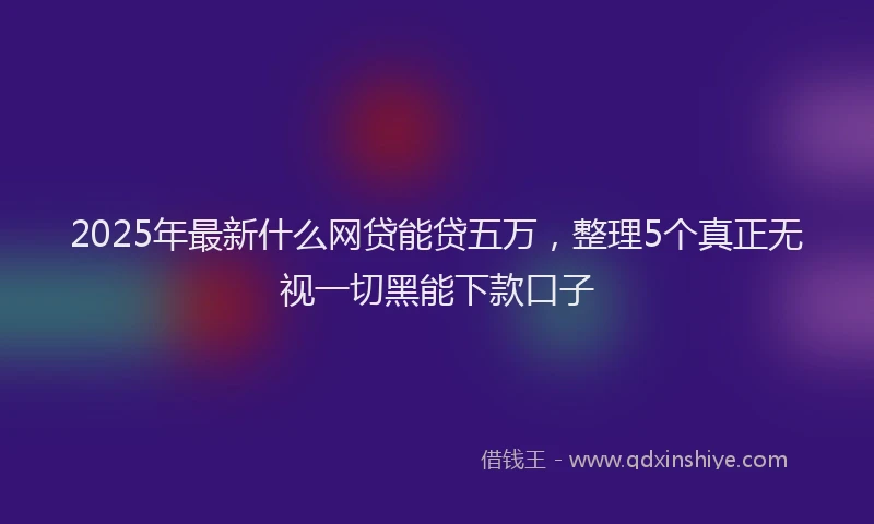 2025年最新什么网贷能贷五万，整理5个真正无视一切黑能下款口子