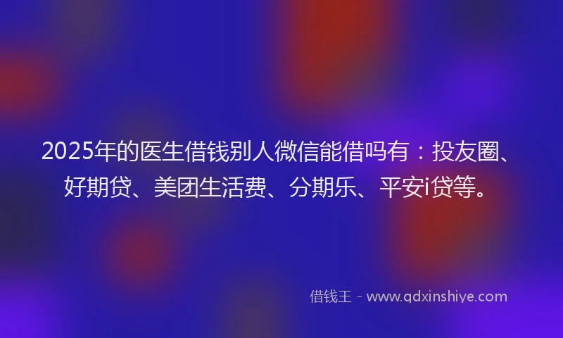 2025年的医生借钱别人微信能借吗有：投友圈、好期贷、美团生活费、分期乐、平安i贷等。