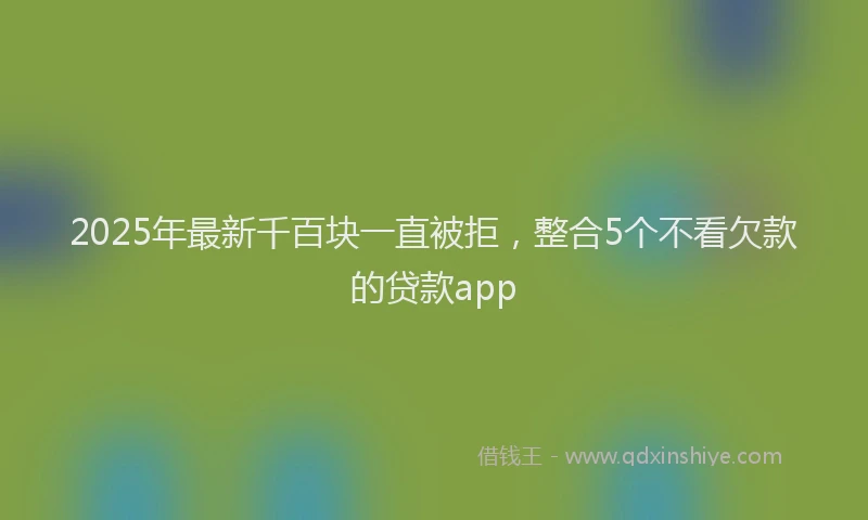 2025年最新千百块一直被拒，整合5个不看欠款的贷款app